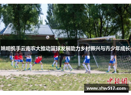 姚明携手云南农大推动篮球发展助力乡村振兴与青少年成长
