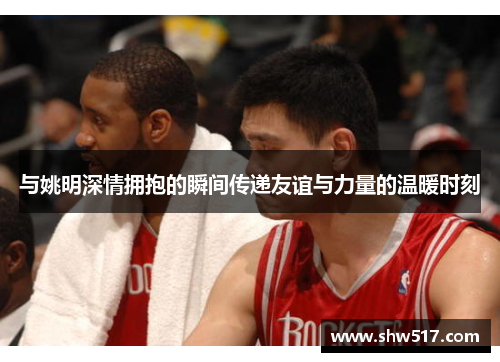 与姚明深情拥抱的瞬间传递友谊与力量的温暖时刻