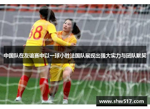 中国队在友谊赛中以一球小胜法国队展现出强大实力与团队默契